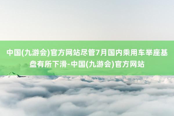 中国(九游会)官方网站尽管7月国内乘用车举座基盘有所下滑-中国(九游会)官方网站