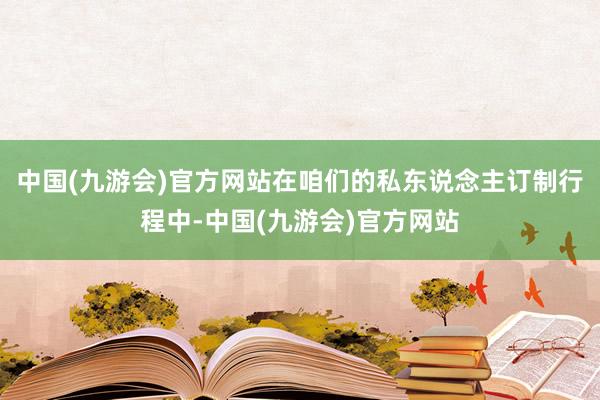 中国(九游会)官方网站在咱们的私东说念主订制行程中-中国(九游会)官方网站