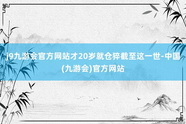 j9九游会官方网站才20岁就仓猝截至这一世-中国(九游会)官方网站