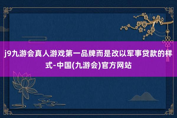 j9九游会真人游戏第一品牌而是改以军事贷款的样式-中国(九游会)官方网站