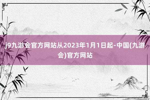 j9九游会官方网站从2023年1月1日起-中国(九游会)官方网站