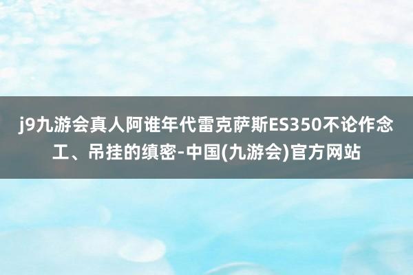 j9九游会真人阿谁年代雷克萨斯ES350不论作念工、吊挂的缜密-中国(九游会)官方网站