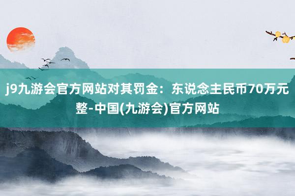 j9九游会官方网站对其罚金：东说念主民币70万元整-中国(九游会)官方网站