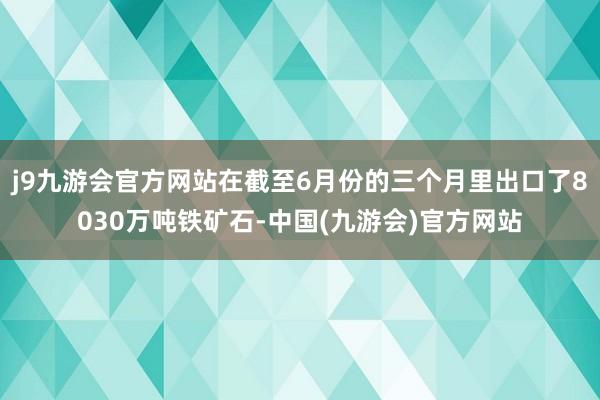 j9九游会官方网站在截至6月份的三个月里出口了8030万吨铁矿石-中国(九游会)官方网站