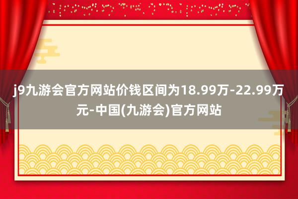 j9九游会官方网站价钱区间为18.99万-22.99万元-中国(九游会)官方网站