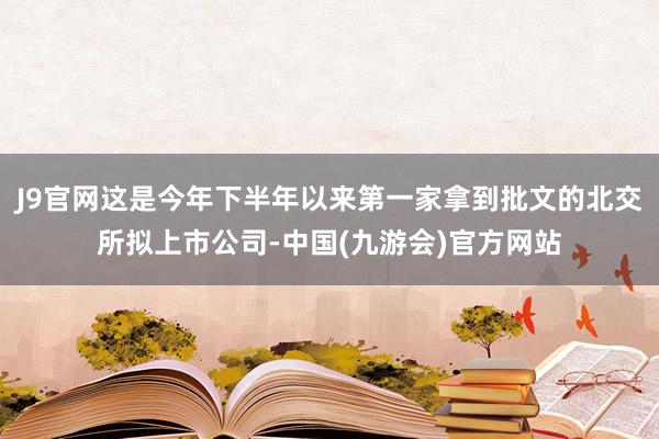 J9官网这是今年下半年以来第一家拿到批文的北交所拟上市公司-中国(九游会)官方网站