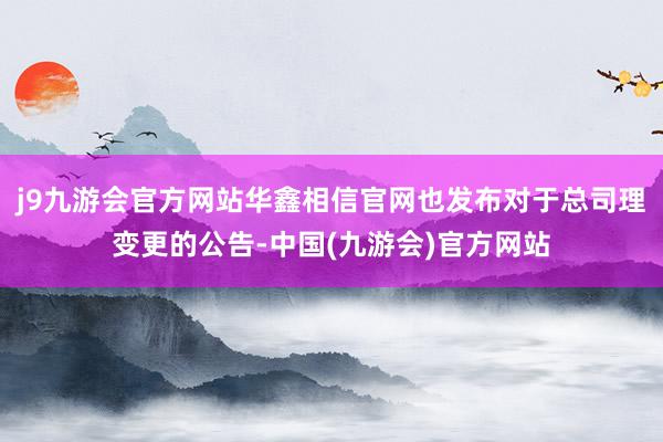 j9九游会官方网站华鑫相信官网也发布对于总司理变更的公告-中国(九游会)官方网站