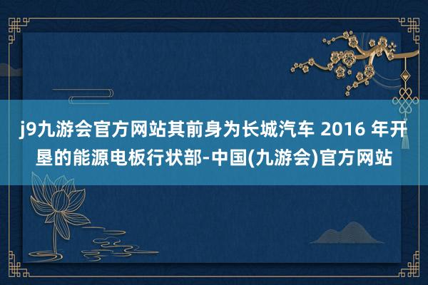 j9九游会官方网站其前身为长城汽车 2016 年开垦的能源电板行状部-中国(九游会)官方网站