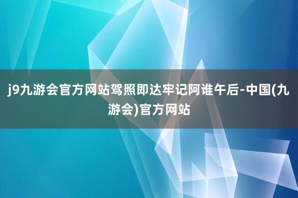 j9九游会官方网站驾照即达牢记阿谁午后-中国(九游会)官方网站