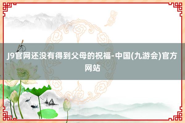 J9官网还没有得到父母的祝福-中国(九游会)官方网站