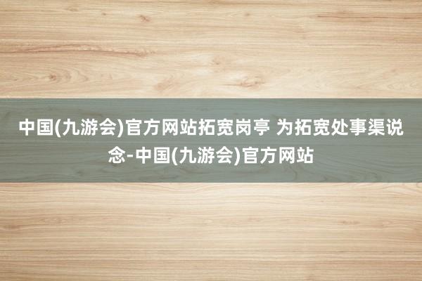 中国(九游会)官方网站拓宽岗亭 　　为拓宽处事渠说念-中国(九游会)官方网站