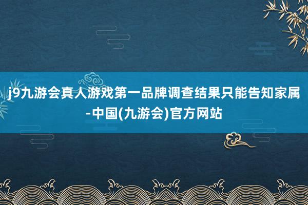 j9九游会真人游戏第一品牌调查结果只能告知家属-中国(九游会)官方网站