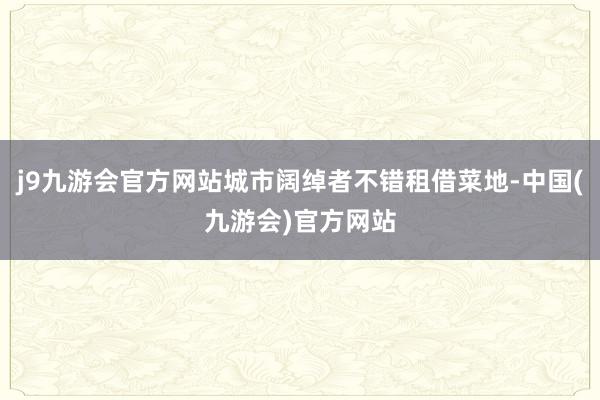 j9九游会官方网站城市阔绰者不错租借菜地-中国(九游会)官方网站