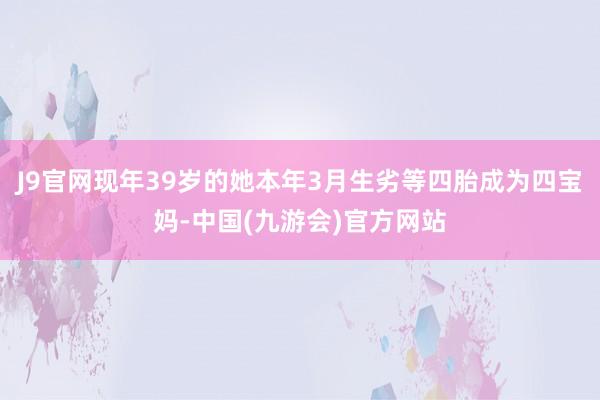 J9官网现年39岁的她本年3月生劣等四胎成为四宝妈-中国(九游会)官方网站