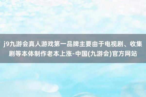 j9九游会真人游戏第一品牌主要由于电视剧、收集剧等本体制作老本上涨-中国(九游会)官方网站