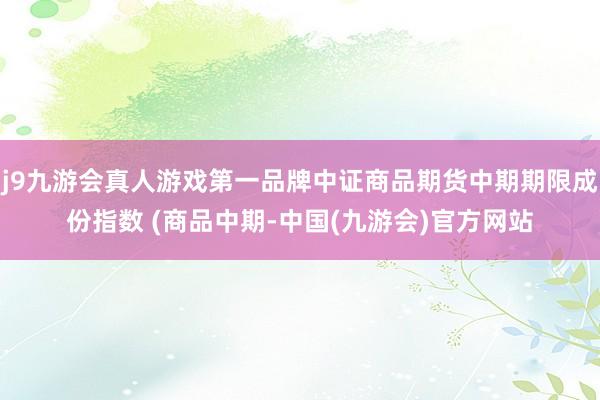 j9九游会真人游戏第一品牌中证商品期货中期期限成份指数 (商品中期-中国(九游会)官方网站