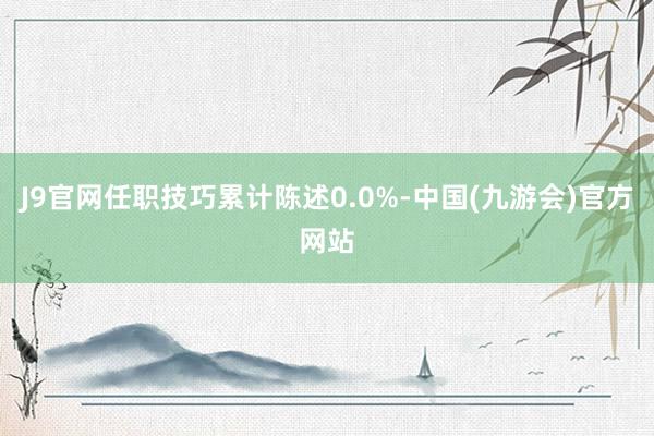 J9官网任职技巧累计陈述0.0%-中国(九游会)官方网站