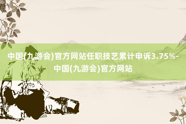 中国(九游会)官方网站任职技艺累计申诉3.75%-中国(九游会)官方网站