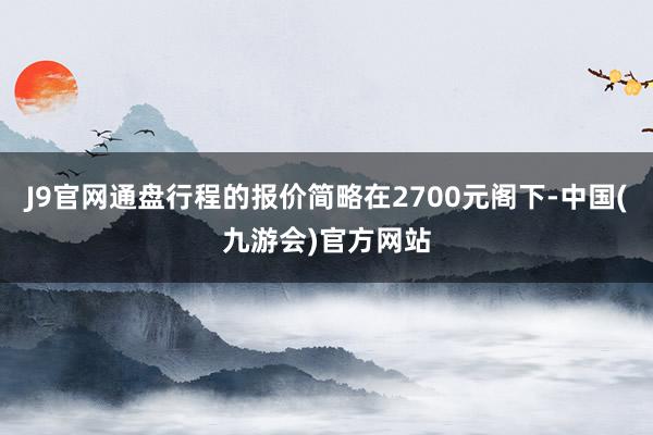 J9官网通盘行程的报价简略在2700元阁下-中国(九游会)官方网站