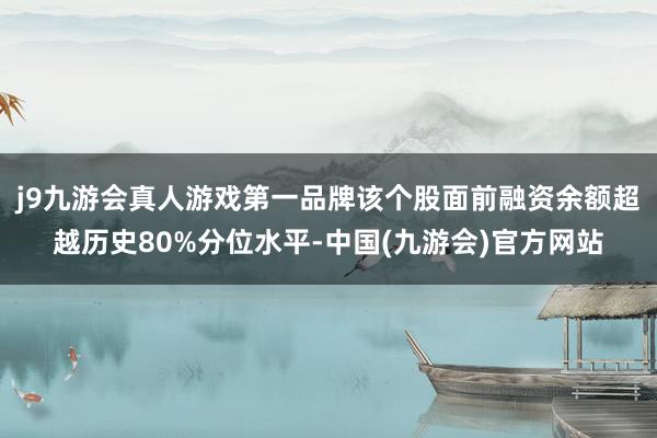 j9九游会真人游戏第一品牌该个股面前融资余额超越历史80%分位水平-中国(九游会)官方网站