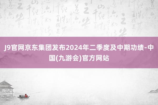 J9官网京东集团发布2024年二季度及中期功绩-中国(九游会)官方网站