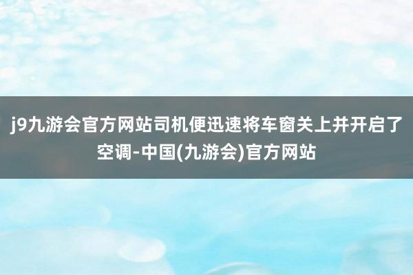 j9九游会官方网站司机便迅速将车窗关上并开启了空调-中国(九游会)官方网站