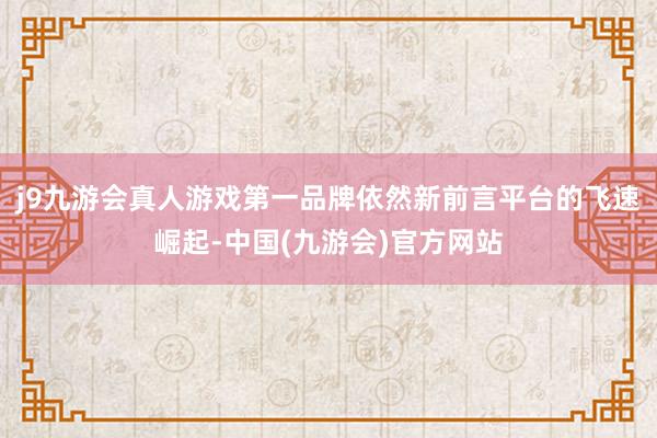 j9九游会真人游戏第一品牌依然新前言平台的飞速崛起-中国(九游会)官方网站