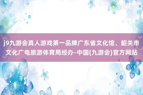 j9九游会真人游戏第一品牌广东省文化馆、韶关市文化广电旅游体育局经办-中国(九游会)官方网站