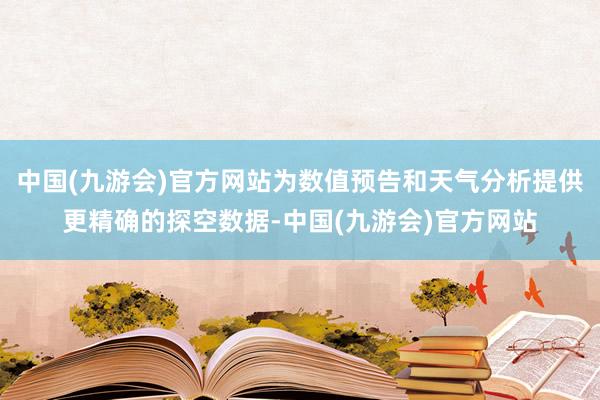 中国(九游会)官方网站为数值预告和天气分析提供更精确的探空数据-中国(九游会)官方网站