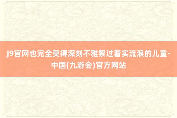 J9官网也完全莫得深刻不雅察过着实流浪的儿童-中国(九游会)官方网站