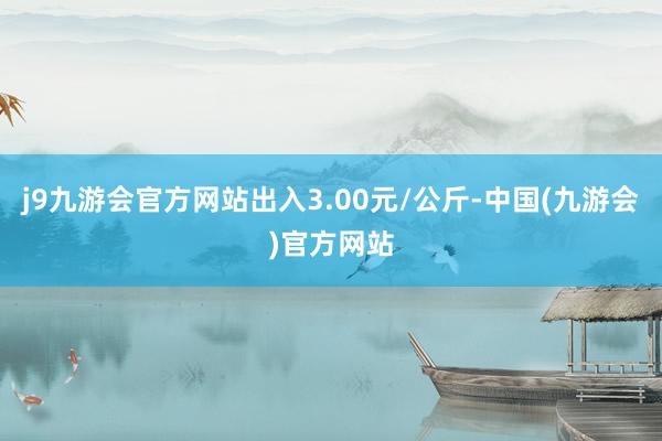 j9九游会官方网站出入3.00元/公斤-中国(九游会)官方网站