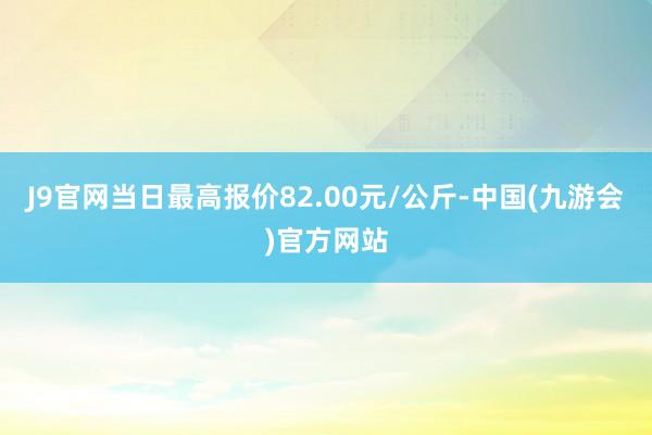 J9官网当日最高报价82.00元/公斤-中国(九游会)官方网站