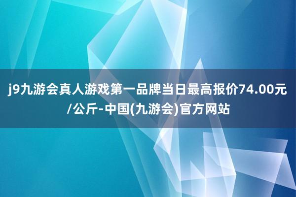 j9九游会真人游戏第一品牌当日最高报价74.00元/公斤-中国(九游会)官方网站