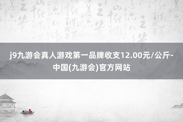 j9九游会真人游戏第一品牌收支12.00元/公斤-中国(九游会)官方网站