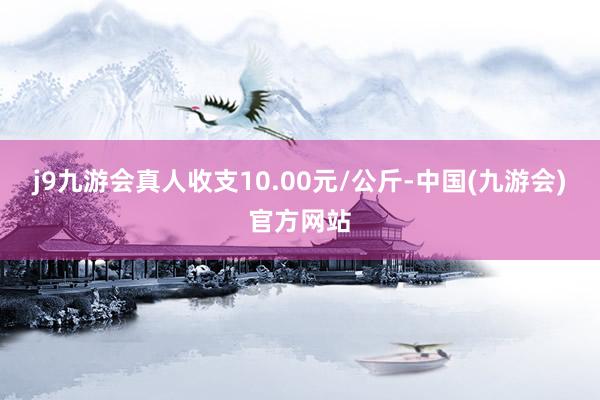 j9九游会真人收支10.00元/公斤-中国(九游会)官方网站