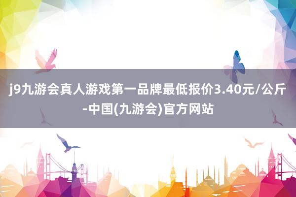 j9九游会真人游戏第一品牌最低报价3.40元/公斤-中国(九游会)官方网站