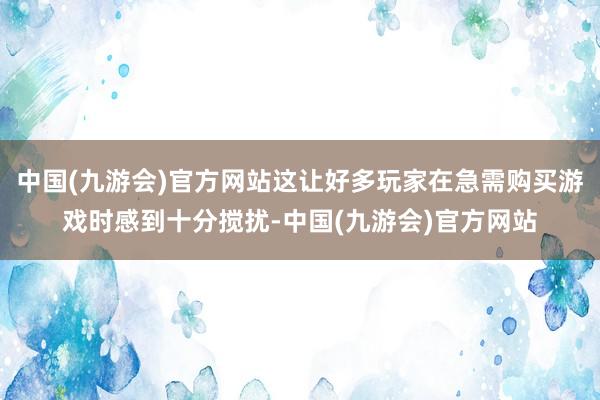 中国(九游会)官方网站这让好多玩家在急需购买游戏时感到十分搅扰-中国(九游会)官方网站