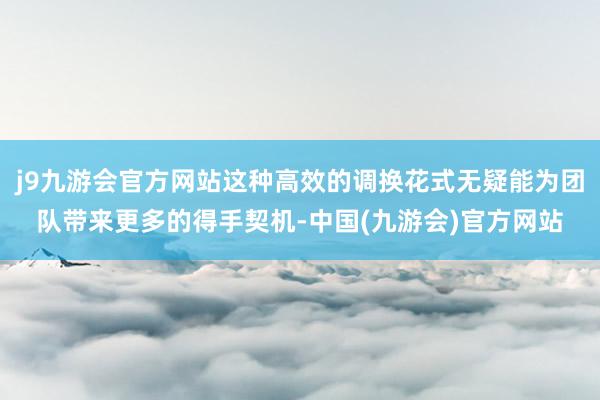 j9九游会官方网站这种高效的调换花式无疑能为团队带来更多的得手契机-中国(九游会)官方网站