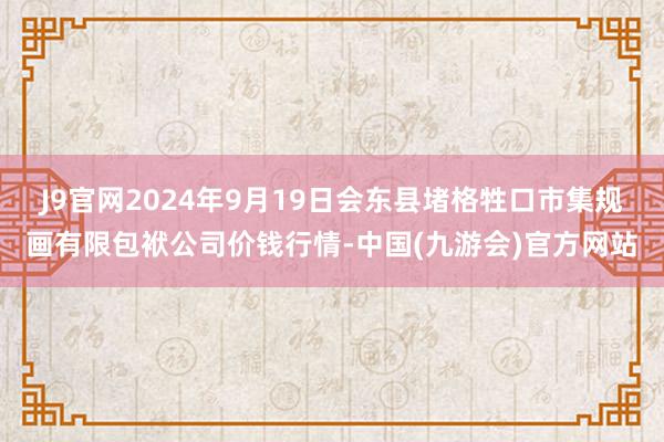 J9官网2024年9月19日会东县堵格牲口市集规画有限包袱公司价钱行情-中国(九游会)官方网站