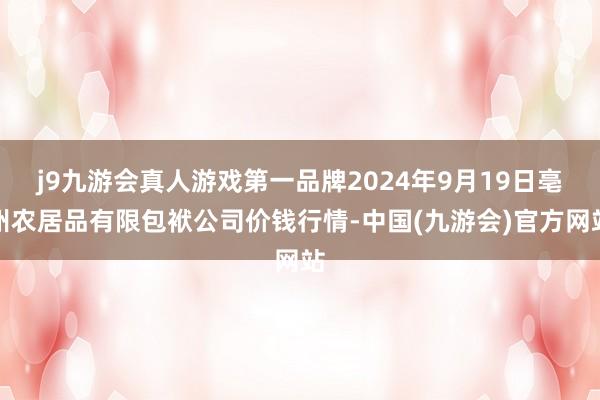 j9九游会真人游戏第一品牌2024年9月19日亳州农居品有限包袱公司价钱行情-中国(九游会)官方网站