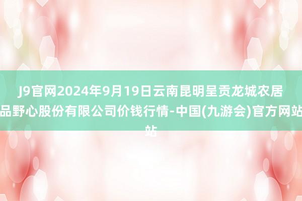 J9官网2024年9月19日云南昆明呈贡龙城农居品野心股份有限公司价钱行情-中国(九游会)官方网站