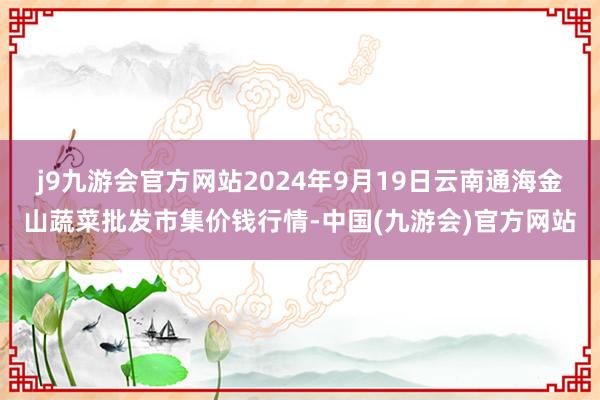 j9九游会官方网站2024年9月19日云南通海金山蔬菜批发市集价钱行情-中国(九游会)官方网站