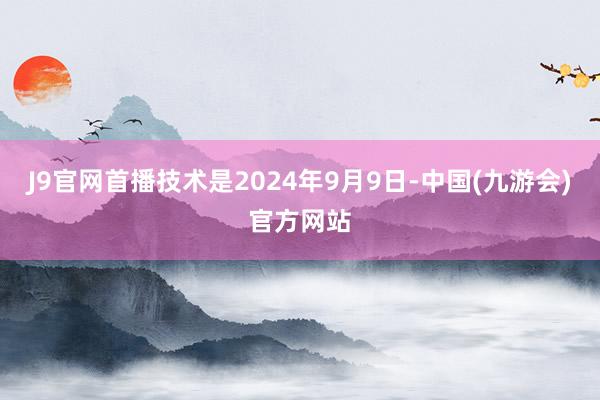 J9官网首播技术是2024年9月9日-中国(九游会)官方网站