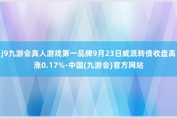 j9九游会真人游戏第一品牌9月23日威派转债收盘高涨0.17%-中国(九游会)官方网站