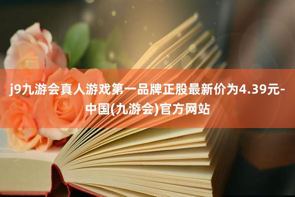 j9九游会真人游戏第一品牌正股最新价为4.39元-中国(九游会)官方网站