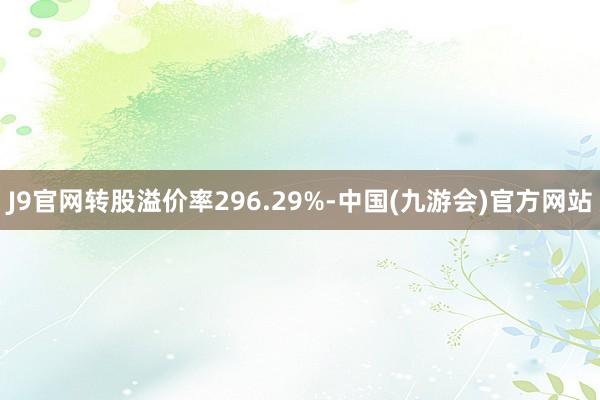 J9官网转股溢价率296.29%-中国(九游会)官方网站