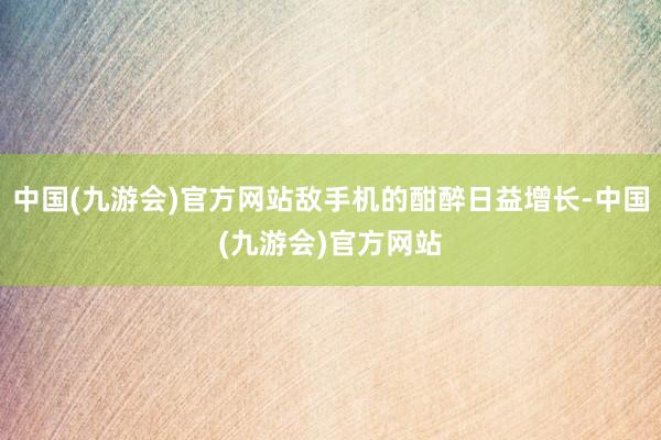 中国(九游会)官方网站敌手机的酣醉日益增长-中国(九游会)官方网站