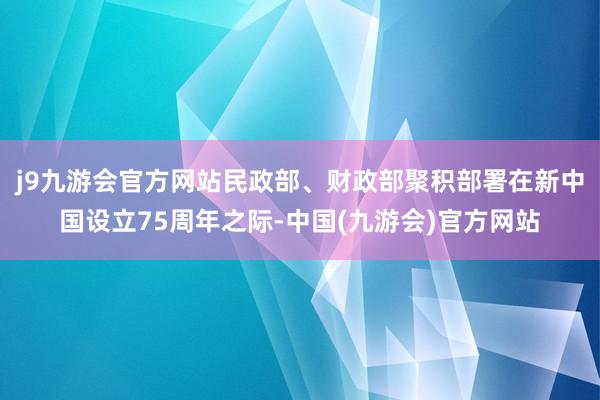 j9九游会官方网站民政部、财政部聚积部署在新中国设立75周年之际-中国(九游会)官方网站