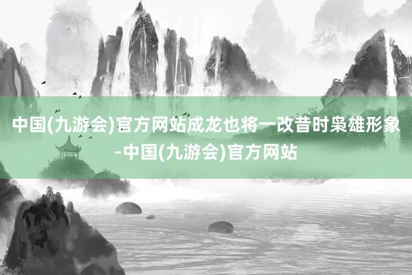 中国(九游会)官方网站成龙也将一改昔时枭雄形象-中国(九游会)官方网站