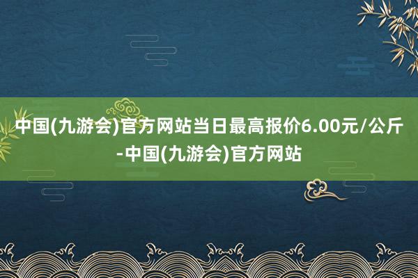 中国(九游会)官方网站当日最高报价6.00元/公斤-中国(九游会)官方网站